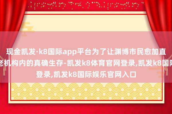 现金凯发·k8国际app平台为了让渊博市民愈加直不雅地了解养老机构内的真确生存-凯发k8体育官网登录,凯发k8国际娱乐官网入口